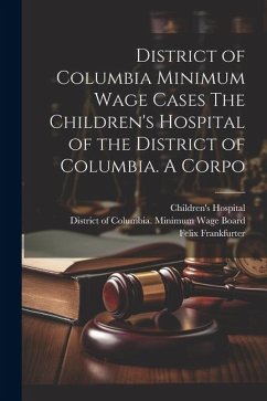 District of Columbia Minimum Wage Cases The Children's Hospital of the District of Columbia. A Corpo - Frankfurter, Felix; Dewson, Molly; Adkins, Jesse C.