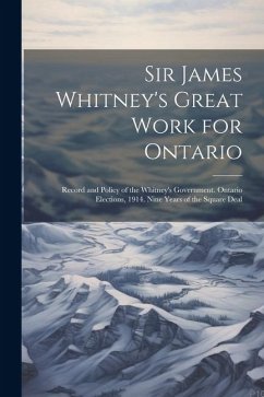 Sir James Whitney's Great Work for Ontario: Record and Policy of the Whitney's Government. Ontario Elections, 1914. Nine Years of the Square Deal - Anonymous