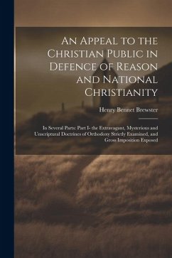 An Appeal to the Christian Public in Defence of Reason and National Christianity: In Several Parts: Part I- the Extravagant, Mysterious and Unscriptur - Brewster, Henry Bennet