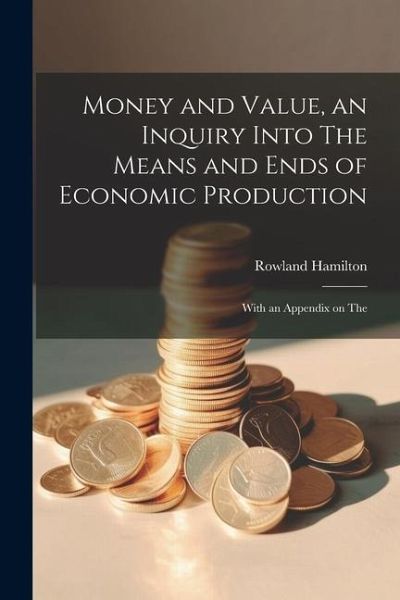 Money and Value, an Inquiry Into The Means and Ends of Economic Production; With an Appendix on The Money and Value, an Inquiry Into The Means and Ends of Economic Production; With an Appendix on The
