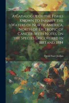 A Catalogue of the Fishes Known to Inhabit the Waters of North America, North of th Tropic of Cancer, With Notes on the Species Discovered in 1883 and - Jordan, David Starr