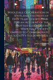 Wholesale Co-operation in Scotland, the Fruits of Fifty Years' Efforts (1868-1918) an Account of the Scottish Co-operative Wholesale Society, Compiled