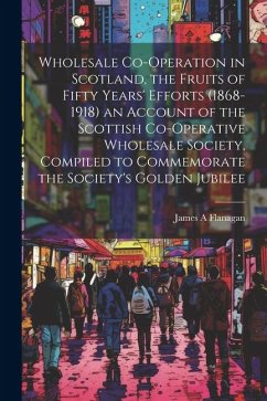 Wholesale Co-operation in Scotland, the Fruits of Fifty Years' Efforts (1868-1918) an Account of the Scottish Co-operative Wholesale Society, Compiled - Flanagan, James A.