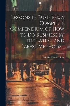 Lessons in Business, a Complete Compendium of how to do Business by the Latest and Safest Methods .. - Roe, Edward Thomas