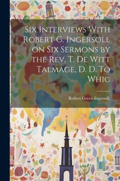 Six Interviews With Robert G. Ingersoll on six Sermons by the Rev. T. De Witt Talmage, D. D. To Whic - Ingersoll, Robert Green
