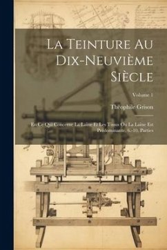 La Teinture Au Dix-Neuvième Siècle: En Ce Qui Concerne La Laine Et Les Tissus Ou La Laine Est Prédominante. 6.-10. Parties; Volume 1 - Grison, Théophile