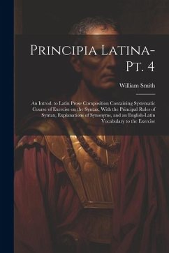 Principia Latina- Pt. 4: An Introd. to Latin Prose Composition Containing Systematic Course of Exercise on the Syntax, With the Principal Rules - Smith, William