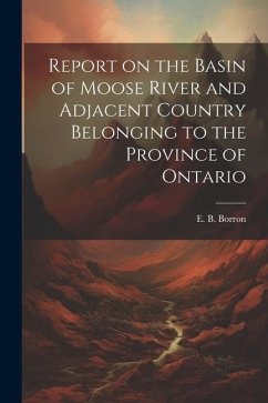 Report on the Basin of Moose River and Adjacent Country Belonging to the Province of Ontario - Borron, E. B.