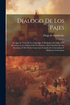 Diálogo de los pajes: En que se trata de la vida que á mediados del siglo XVI llevaban en los palacios de los Señores, del galardón de sus s - Hermosilla, Diego De