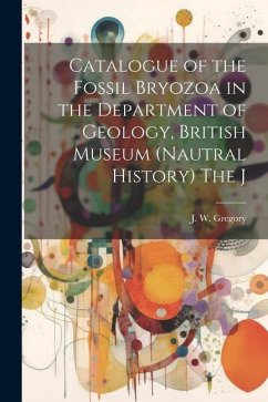 Catalogue of the Fossil Bryozoa in the Department of Geology, British Museum (Nautral History) The J - Gregory, J. W.