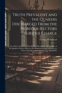 Truth Prevalent and the Quakers Discharged From the Norfolk-rectors Furious Charge: In a Sober Answer to Their Book, Falsly Stiled, The Priciples of t - Whitehead, George