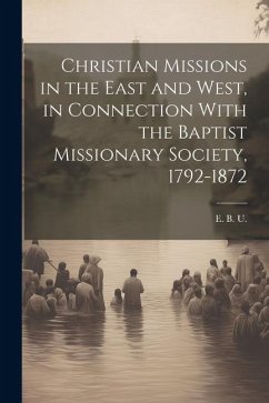 Christian Missions in the East and West, in Connection With the Baptist Missionary Society, 1792-1872 - U, E. B.