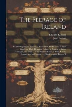 The Peerage of Ireland: A Genealogical and Historical Account of All the Peers of That Kingdom; Their Descents, Collateral Branches, Births, M - Almon, John; Kimber, Edward