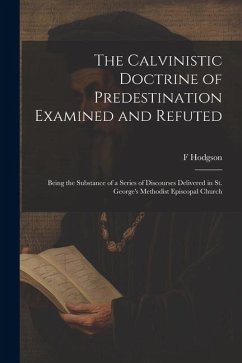 The Calvinistic Doctrine of Predestination Examined and Refuted: Being the Substance of a Series of Discourses Delivered in St. George's Methodist Epi - Hodgson, F.