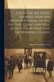 A Plea for the Poor, Showing how the Proposed Repeal of the Existing Corn Laws Will Affect the Interests of the Working Classes