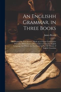 An Englishh Grammar, in Three Books; Developing the new Science, Made up of Those Constructive Principles Which Form a Sure Guide in Using the English Language; but Which are not Found in the old Theory of English Grammar - Brown, James