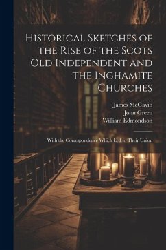 Historical Sketches of the Rise of the Scots Old Independent and the Inghamite Churches: With the Correspondence Which led to Their Union - Green, John; McGavin, James; Edmondson, William