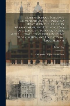 Modern School Buildings, Elementary and Secondary. A Treatise on the Planning, Arrangement, and Fitting of day and Boarding Schools, Having Special Re - Clay, Felix