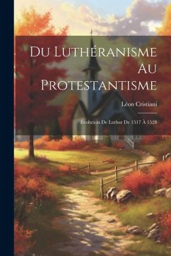 Du Luthéranisme au protestantisme: Évolution de Luther de 1517 à 1528 - Cristiani, Léon