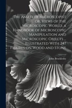 The Amateur Microscopist or, Views of the Microscopic World, a Handbook of Microscopic Manipulation and Microscopic Objects ... Illustrated With 247 F - Brocklesby, John