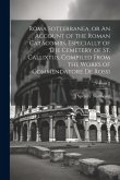 Roma Sotterranea, or An Account of the Roman Catacombs, Especially of the Cemetery of St. Callixtus, Compiled From the Works of Commendatore de Rossi;