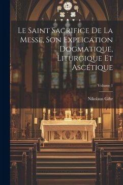 Le Saint Sacrifice de la Messe, son explication dogmatique, liturgique et ascétique; Volume 1 - Gihr, Nikolaus