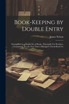 Book-Keeping by Double Entry: Exemplified in a Simple Set of Books: Principally For Retailers, Containing, For the First Time a Manager's Check-Book - Nelson, James