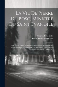 La Vie De Pierre Du Bosc, Ministre Du Saint Evangile: Enrichie De Lettres, Harangues, Dissertations & Autres Pieces Importantes Qui Regardent Ou La Th - Philippe, Le Gendre