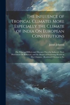 The Influence of Tropical Climates More Especially the Climate of India On European Constitutions: The Principal Effects and Diseases Thereby Induced, - Johnson, James