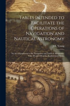 Tables Intended to Facilitate the Operations of Navigation and Nautical Astronomy; an Accompaniment to the Navigation and Nautical Astronomy, Vols. 99 - Young, J. R.