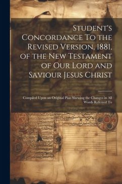Student's Concordance To the Revised Version, 1881, of the New Testament of our Lord and Saviour Jesus Christ; Compiled Upon an Original Plan Shewing - Anonymous