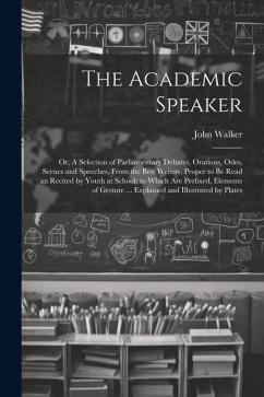 The Academic Speaker; or, A Selection of Parliamentary Debates, Orations, Odes, Scenes and Speeches, From the Best Writers, Proper to be Read an Recited by Youth at School; to Which are Prefixed, Elements of Gesture ... Explained and Illustrated by Plates - Walker, John