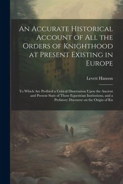 An Accurate Historical Account of all the Orders of Knighthood at Present Existing in Europe: To Which are Prefixed a Critical Dissertation Upon the A - Hanson, Levett