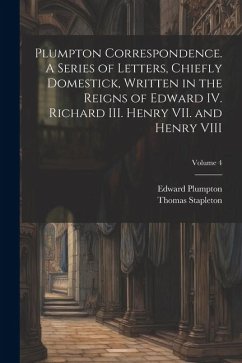 Plumpton Correspondence. A Series of Letters, Chiefly Domestick, Written in the Reigns of Edward IV. Richard III. Henry VII. and Henry VIII; Volume 4 - Stapleton, Thomas; Plumpton, Edward