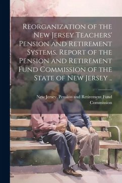 Reorganization of the New Jersey Teachers' Pension and Retirement Systems. Report of the Pension and Retirement Fund Commission of the State of New Je