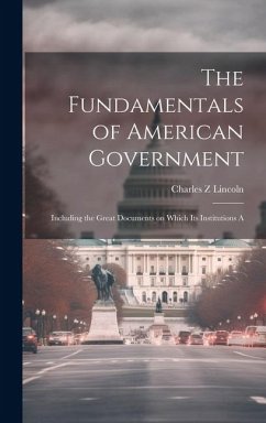 The Fundamentals of American Government: Including the Great Documents on Which its Institutions A - Lincoln, Charles Z.