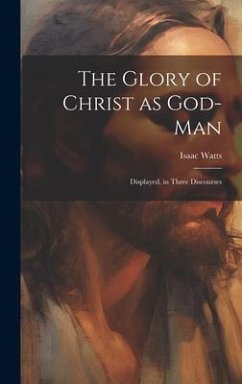 The Glory of Christ as God-Man: Displayed, in Three Discourses - Watts, Isaac