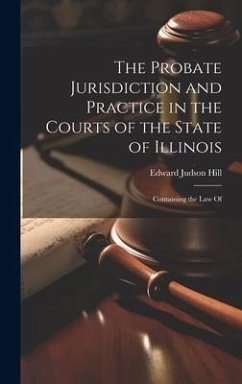 The Probate Jurisdiction and Practice in the Courts of the State of Illinois: Containing the law Of - Hill, Edward Judson