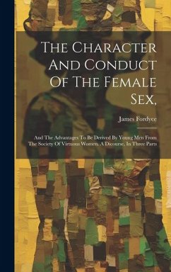 The Character And Conduct Of The Female Sex,: And The Advantages To Be Derived By Young Men From The Society Of Virtuous Women. A Dicourse, In Three P - Fordyce, James