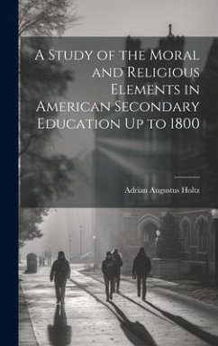 A Study of the Moral and Religious Elements in American Secondary Education Up to 1800 - Holtz, Adrian Augustus