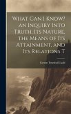 What can I Know? an Inquiry Into Truth, its Nature, the Means of its Attainment, and its Relations T