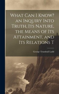 What can I Know? an Inquiry Into Truth, its Nature, the Means of its Attainment, and its Relations T - Ladd, George Trumbull