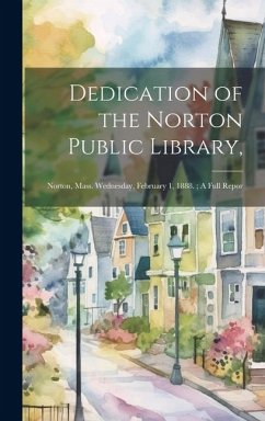 Dedication of the Norton Public Library,: Norton, Mass. Wednesday, February 1, 1888.; A Full Repor - Anonymous