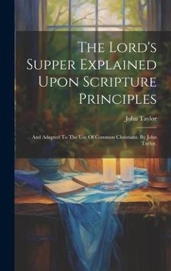 The Lord's Supper Explained Upon Scripture Principles: And Adapted To The Use Of Common Christians. By John Taylor, - Taylor, John