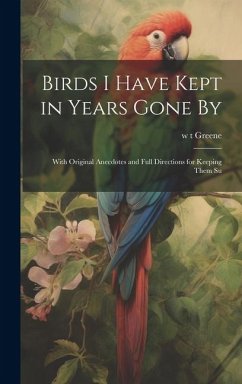 Birds I Have Kept in Years Gone By: With Original Anecdotes and Full Directions for Keeping Them Su - Greene, W. T.