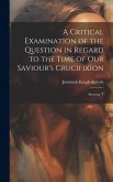 A Critical Examination of the Question in Regard to the Time of Our Saviour's Crucifixion: Showing T