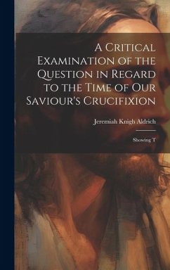 A Critical Examination of the Question in Regard to the Time of Our Saviour's Crucifixion: Showing T - Aldrich, Jeremiah Knight