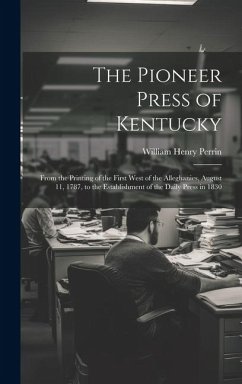 The Pioneer Press of Kentucky: From the Printing of the First West of the Alleghanies, August 11, 1787, to the Establishment of the Daily Press in 18 - Perrin, William Henry