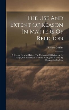 The Use And Extent Of Reason In Matters Of Religion: A Sermon Preached Before The University Of Oxford, At St. Mary's, On Tuesday In Whitsun-week, Jun - Griffith, Thomas