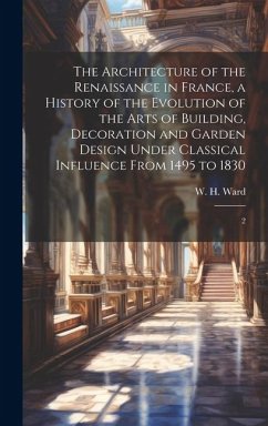 The Architecture of the Renaissance in France, a History of the Evolution of the Arts of Building, Decoration and Garden Design Under Classical Influe - Ward, W. H.